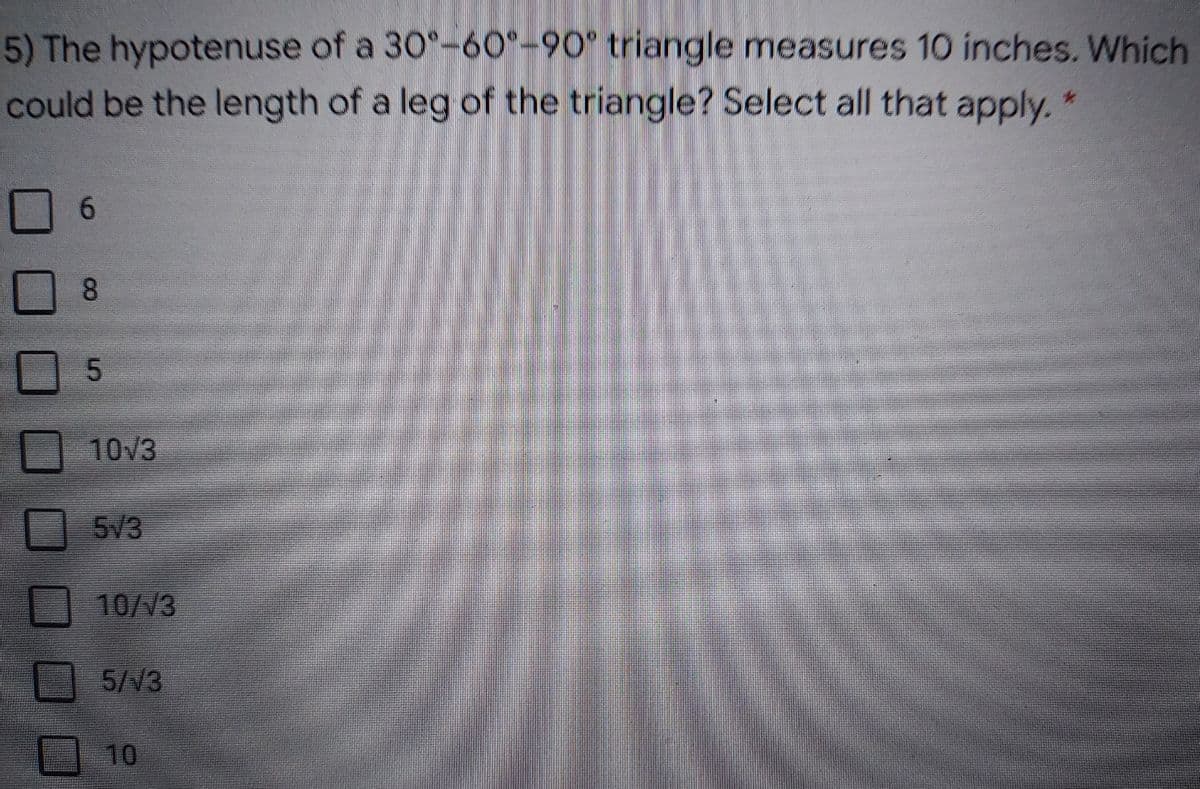 5) The hypotenuse of a 30°-60°-90° triangle measures 10 inches. Which
could be the length of a leg of the triangle? Select all that apply.*
8.
10V3
5V3
10/V3
5/V3
10
