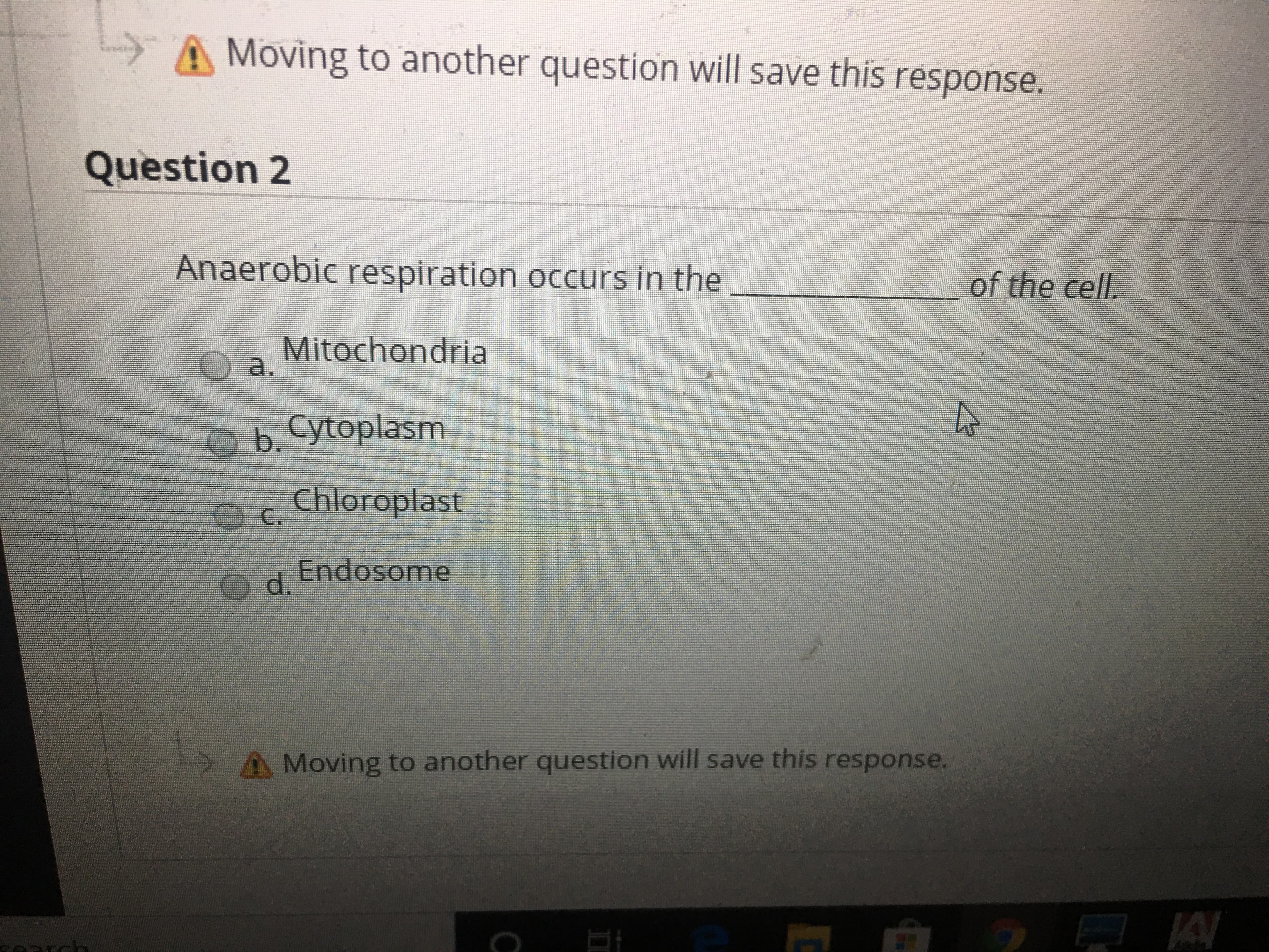 A Moving to another question will save this response.
Question 2
Anaerobic respiration occurs in the
of the cell.
Mitochondria
a.
b. Cytoplasm
Chloroplast
C.
Endosome
Od.
A Moving to another question will save this response.
JA
rch
