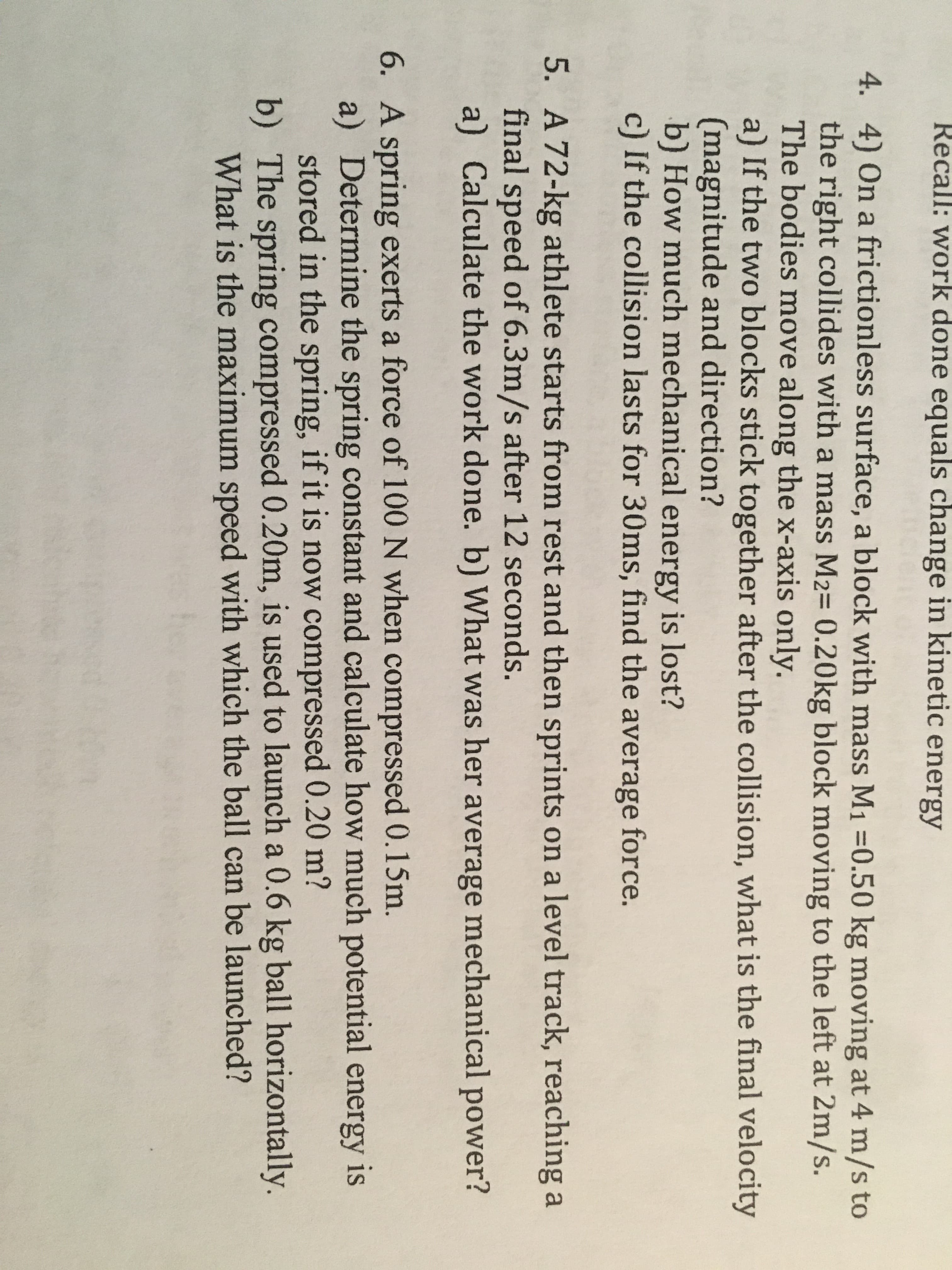 Recall: work done equals change in kinetic energy
4. 4) On a frictionless surface, a block with mass M1 =0.50 kg moving at 4 m/s to
the right collides with a mass M2= 0.20kg block moving to the left at 2m/s.
The bodies move along the x-axis only.
a) If the two blocks stick together after the collision, what is the final velocity
(magnitude and direction?
b) How much mechanical energy is lost?
c) If the collision lasts for 30ms, find the average force.
5. A 72-kg athlete starts from rest and then sprints on a level track, reaching a
final speed of 6.3m/s after 12 seconds.
a) Calculate the work done. b) What was her average mechanical power?
6. A spring exerts a force of 100 N when compressed 0.15m.
a) Determine the spring constant and calculate how much potential energy is
stored in the spring, if it is now compressed 0.20 m?
b) The spring compressed 0.20m, is used to launch a 0.6 kg ball horizontally.
What is the maximum speed with which the ball can be launched?
