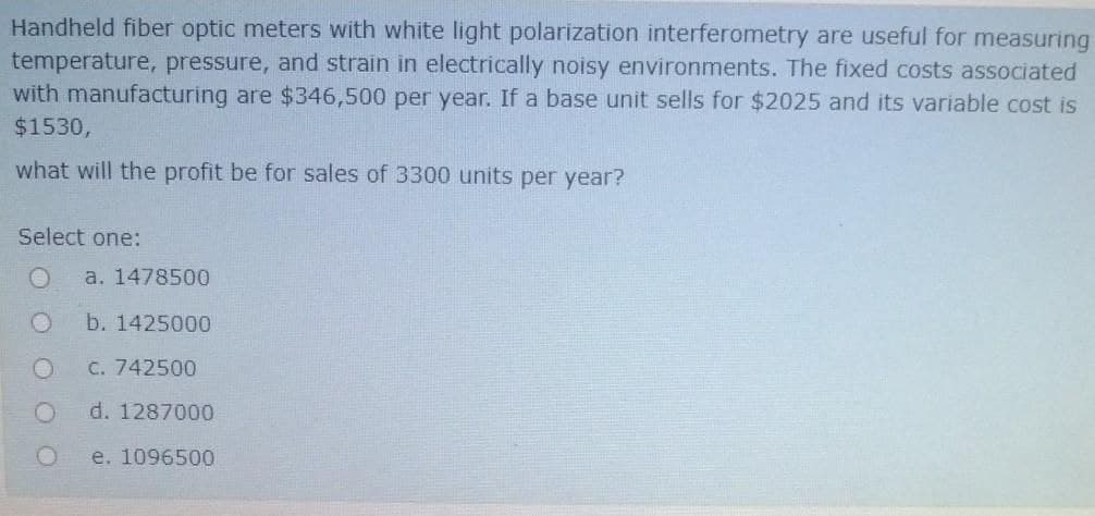 Handheld fiber optic meters with white light polarization interferometry are useful for measuring
temperature, pressure, and strain in electrically noisy environments. The fixed costs associated
with manufacturing are $346,500 per year. If a base unit sells for $2025 and its variable cost is
$1530,
what will the profit be for sales of 3300 units per year?
Select one:
a. 1478500
b. 1425000
C. 742500
d. 1287000
e. 1096500
