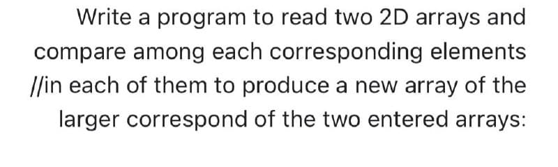 Write a program to read two 2D arrays and
compare among each corresponding elements
//in each of them to produce a new array of the
larger correspond of the two entered arrays:
