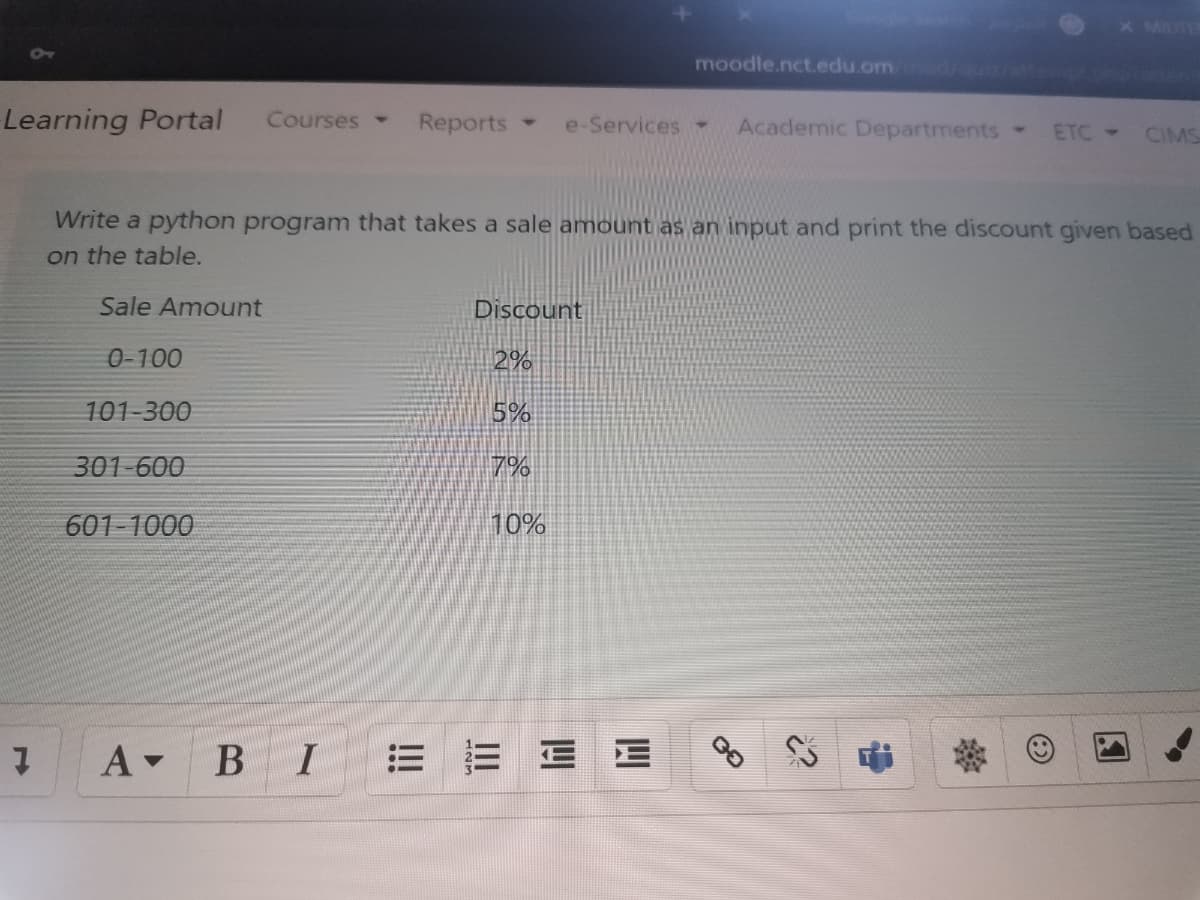 MDTE
moodle.nct.edu.om /du/te .ohorate
Learning Portal
Courses -
Reports
Academic Departments
e-Services-
ETC CIMS
Write a python program that takes a sale amount as an input and print the discount given based
on the table.
Sale Amount
Discount
0-100
2%
101-300
5%
301-600
7%
601-1000
10%
A BI
= =三E
