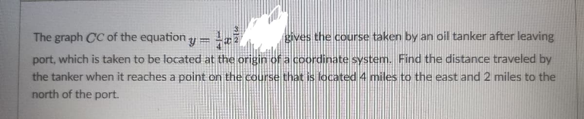 The graph CC of the equation
gives the course taken by an oil tanker after leaving
port, which is taken to be located at the origin of a coordinate system. Find the distance traveled by
the tanker when it reaches a point on the course that is located 4 miles to the east and 2 miles to the
north of the port.