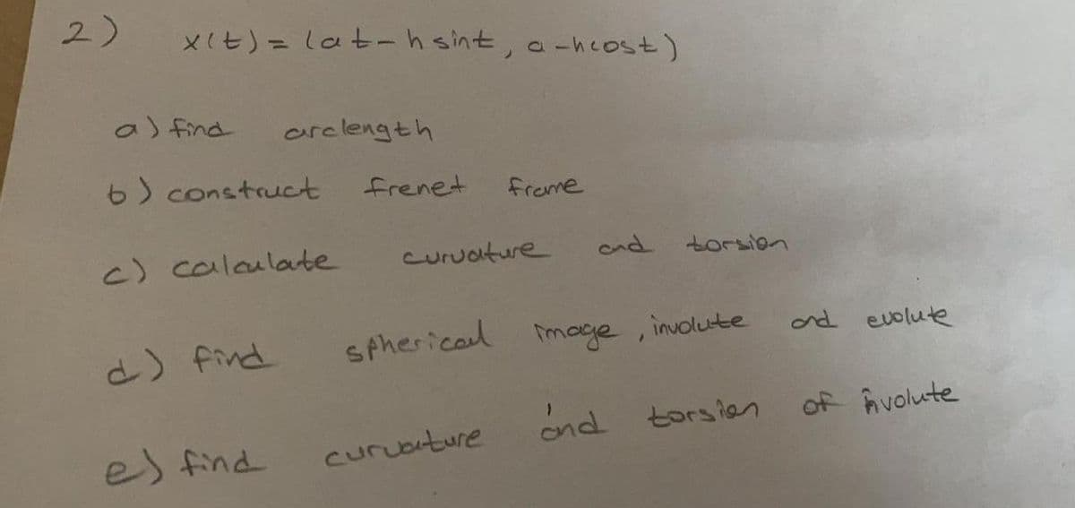 2)
XIt)= lat-h sint, a-hcost)
%3D
a) find
arclength
6) construct
frenet
freme
c) calaulate
Curuature
ond torsion
d) find
spherical moge, inolute
nd evolute
ond torsian
of hvolute
es find
curuature
