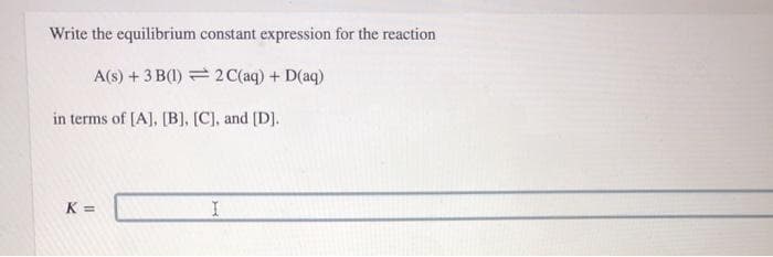 Write the equilibrium constant expression for the reaction
A(s) + 3 B(1) = 2 C(aq) + D(aq)
in terms of [A], [B], [C], and [D].
K =
