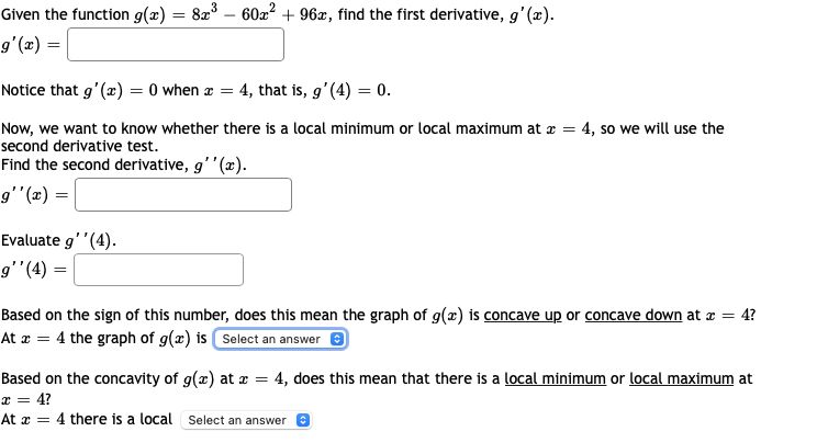 Given the function g(x) = 8x° – 60x + 96x, find the first derivative, g'(x).
gʻ(æ) =
Notice that g'(æ) = 0 when z = 4, that is, g'(4) = 0.
Now, we want to know whether there is a local minimum or local maximum at æ = 4, so we will use the
second derivative test.
Find the second derivative, g''(x).
= (2),,6
Evaluate g''(4).
g'"(4) =
Based on the sign of this number, does this mean the graph of g(x) is concave up or concave down at æ = 4?
At æ = 4 the graph of g(x) is Select an answer e
Based on the concavity of g(x) at æ = 4, does this mean that there is a local minimum or local maximum at
x = 4?
At æ = 4 there is a local Select an answer e
