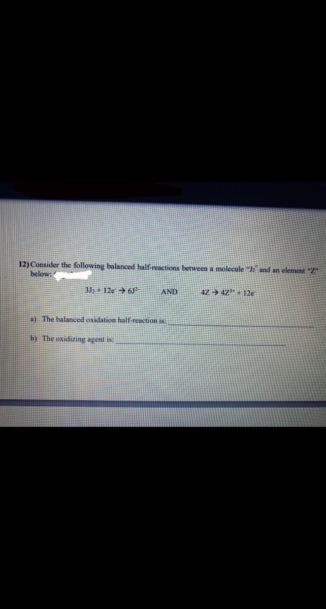 12) Consider the following balanced half-reactions between a molecule "J2 and an element “Z
below: /
3J2 + 12e → 6J?-
AND
4Z → 4Z³* + 12e
a) The balanced oxidation half-reaction is:
b) The oxidizing agent is:
