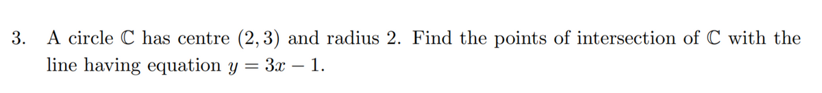 3.
A circle C has centre (2,3) and radius 2. Find the points of intersection of C with the
line having equation y = 3x - 1.