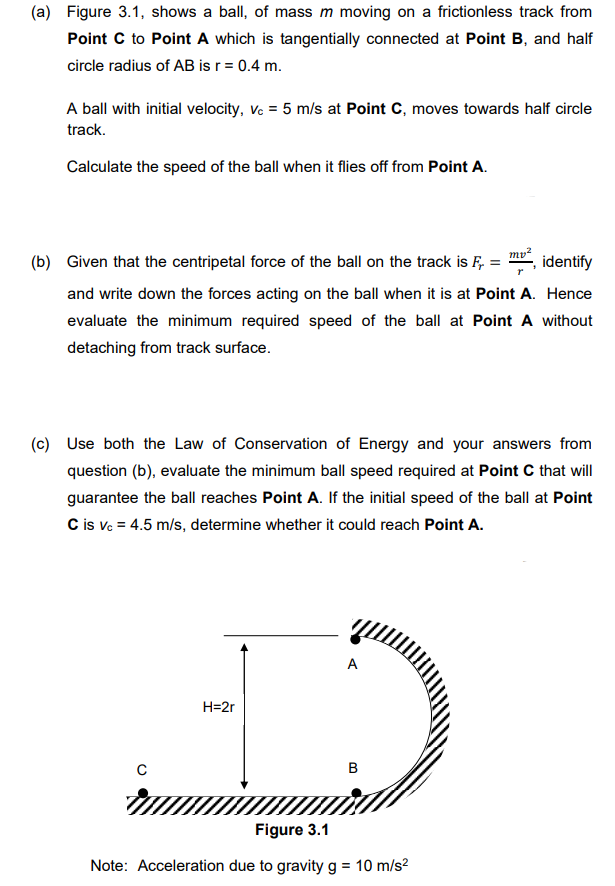 (a) Figure 3.1, shows a ball, of mass m moving on a frictionless track from
Point C to Point A which is tangentially connected at Point B, and half
circle radius of AB is r = 0.4 m.
A ball with initial velocity, vc = 5 m/s at Point C, moves towards half circle
track.
Calculate the speed of the ball when it flies off from Point A.
mv²
(b) Given that the centripetal force of the ball on the track is F = identify
and write down the forces acting on the ball when it is at Point A. Hence
evaluate the minimum required speed of the ball at Point A without
detaching from track surface.
(c) Use both the Law of Conservation of Energy and your answers from
question (b), evaluate the minimum ball speed required at Point C that will
guarantee the ball reaches Point A. If the initial speed of the ball at Point
C is vc = 4.5 m/s, determine whether it could reach Point A.
с
A
DO
B
H=2r
Figure 3.1
Note: Acceleration due to gravity g = 10 m/s²