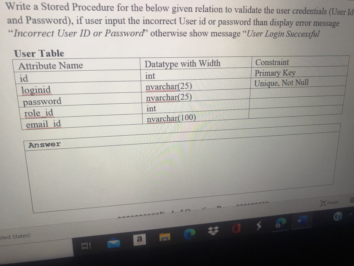 Write a Stored Procedure for the below given relation to validate the user credentials (User Id
and Password), if user input the incorrect User id or password than display error message
"Incorrect User ID or Password' otherwise show message "User Login Successful
User Table
Attribute Name
Datatype with Width
int
nyarchar(25)
nyarchar(25)
Constraint
Primary Key
Unique, Not Null
id
loginid
password
role id
email id
int
nyarchar(100)
Answer
O. Focus
ited States)
a
