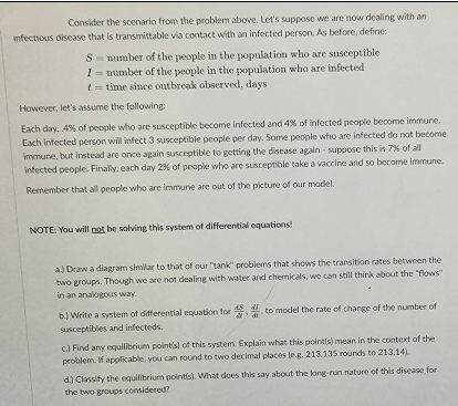 Consider the scenario from the problem above. Let's suppose we are now dealing with an
infectious disease that is transmittable via contact with an infected person. As before, define:
S number of the people in the population who are susceptible.
I= number of the people in the population who are infected
t = time since outbreak observed, days
However, let's assume the following:
Each day, .4% of people who are susceptible become infected and 4% of infected people become immune.
Each infected person will infect 3 susceptible people per day. Some people who are infected do not become
immune, but instead are once again susceptible to getting the disease again-suppose this is 7% of all
infected people. Finally, each day 2% of people who are susceptible take a vaccine and so become immune.
Remember that all people who are immune are out of the picture of our model.
NOTE: You will not be solving this system of differential equations!
a) Draw a diagram similar to that of our "tank" problems that shows the transition rates between the
two groups. Though we are not dealing with water and chemicals, we can still think about the "flows"
in an analogous way.
b.) Write a system of differential equation for
susceptibles and infecteds.
to model the rate of change of the number of
c.) Find any equilibrium point(s) of this system. Explain what this point(s) mean in the context of the
problem. If applicable, you can round to two decimal places (e.g. 213.135 rounds to 213.14).
d.) Classify the equilibrium point(s). What does this say about the long-run nature of this disease for
the two groups considered?