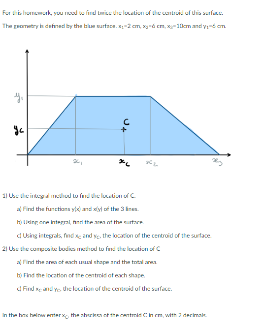 For this homework, you need to find twice the location of the centroid of this surface.
The geometry is defined by the blue surface. x₁-2 cm, x₂=6 cm, x3=10cm and y₁=6 cm.
y₁
ус
20₁
J4
x
202
1) Use the integral method to find the location of C.
a) Find the functions y(x) and x(y) of the 3 lines.
b) Using one integral, find the area of the surface.
c)
Using integrals, find xc and yc, the location of the centroid of the surface.
2) Use the composite bodies method to find the location of C
a) Find the area of each usual shape and the total area.
b) Find the location of the centroid of each shape.
c) Find xc and yc, the location of the centroid of the surface.
In the box below enter xc, the abscissa of the centroid C in cm, with 2 decimals.