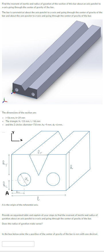 Find the moment of inertia and radius of gyration of the section of this bar about an axis parallel to
x-axis going through the center of gravity of the bar.
The bar is symmetrical about the axis parallel to y-axis and going through the center of gravity of the
bar and about the axis parallel to z-axis and going through the center of gravity of the bar.
The dimensions of the section are:
. 1-56 mm, h-29 mm
.
The triangle: hy-11 mm, lj-16 mm
•
and the 2 circles: diameter-7.8 mm, hc-9 mm, de-6 mm.
l+
A
hr
O
A
Ľ+
l
A is the origin of the referential axis.
Provide an organized table and explain all your steps to find the moment of inertia and radius of
gyration about an axis parallel to x-axis and going through the center of gravity of the bar.
Does the radius of gyration make sense?
In the box below enter the y position of the center of gravity of the bar in mm with one decimal.