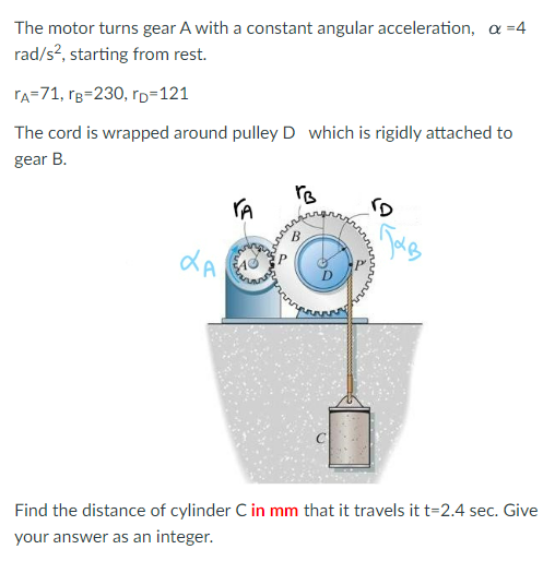 ### Problem Description

The motor turns gear A with a constant angular acceleration, \(\alpha = 4 \, \text{rad/s}^2\), starting from rest.

Given:
- Radius of gear A, \(r_A = 71 \, \text{mm}\)
- Radius of gear B, \(r_B = 230 \, \text{mm}\)
- Radius of pulley D, \(r_D = 121 \, \text{mm}\)

The cord is wrapped around pulley D, which is rigidly attached to gear B.

### Diagram Explanation

The provided diagram shows:
- Gear A on the left with a radius \(r_A\)
- Gear B on the right with a larger radius \(r_B\)
- Pulley D, which is rigidly attached to gear B, with radius \(r_D\)
- A cord wrapped around pulley D
- A cylinder C hanging from the cord

### Problem

Find the distance (in mm) that cylinder C travels after \(t = 2.4 \, \text{seconds}\). Provide the answer as an integer.

### Solution

To find the distance, we need to calculate the linear displacement of the cord, which will be equal to the linear distance the cylinder C travels.

1. **Angular Displacement Calculation for Gear A:**
   - Gear A has a constant angular acceleration and starts from rest.
   - Use the formula for angular displacement:
     \[
     \theta_A = \frac{1}{2} \alpha t^2
     \]
     Given \(\alpha_A = 4 \, \text{rad/s}^2\) and \(t = 2.4 \, \text{s}\):
     \[
     \theta_A = \frac{1}{2} \times 4 \times (2.4)^2 
     \]
     \[
     \theta_A = \frac{1}{2} \times 4 \times 5.76 
     \]
     \[
     \theta_A = 11.52 \, \text{rad}
     \]

2. **Angular Velocity Relation Between Gears:**
   - Gears A and B are meshed, hence their tangential velocities are equal:
     \[
     r_A \omega_A = r_B \omega_B
     \]
     Since \(\omega\) is proportional to \(\theta