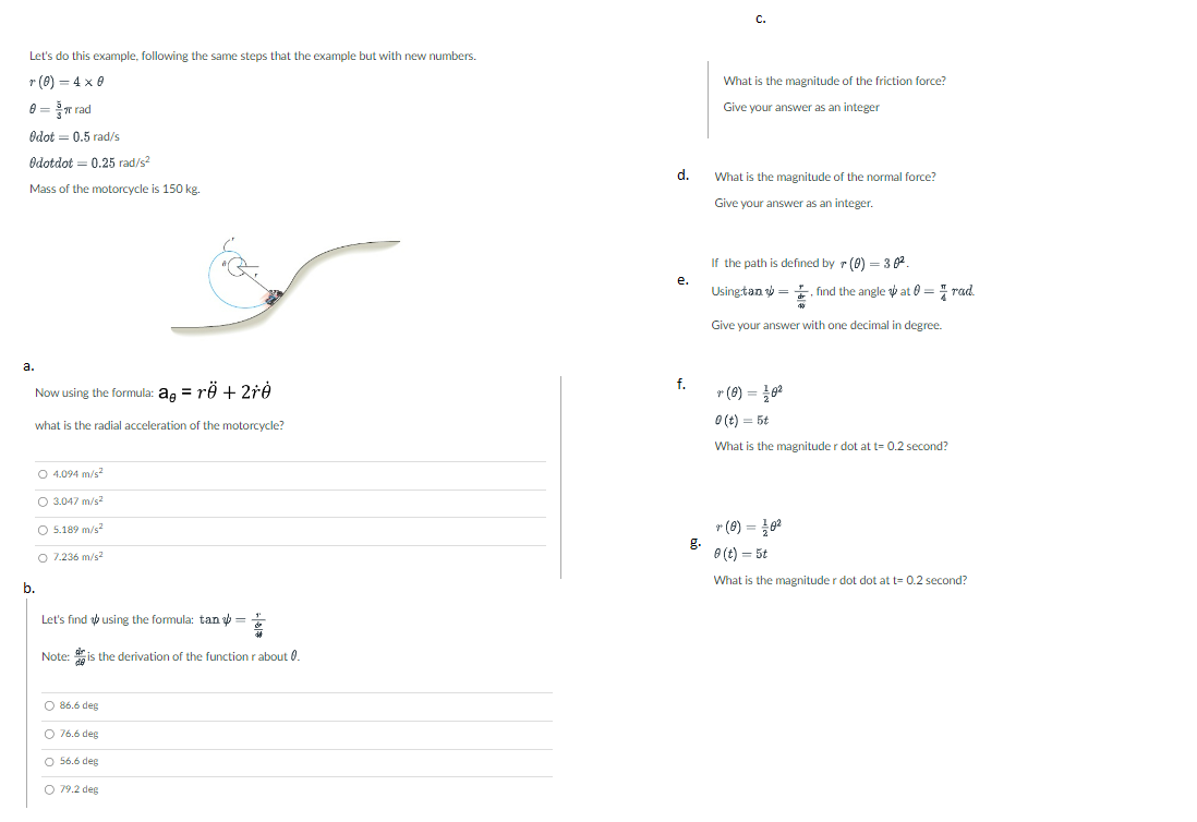 Let's do this example, following the same steps that the example but with new numbers.
r (0) = 4x0
8 = π rad
Odot = 0.5 rad/s
Odotdot 0.25 rad/s²
Mass of the motorcycle is 150 kg.
a.
Now using the formula: ag = rö + 2rẻ
what is the radial acceleration of the motorcycle?
O 4.094 m/s²
O 3.047 m/s²
O 5.189 m/s²
O 7.236 m/s²
b.
Let's find using the formula: tan =
Note: is the derivation of the function r about 0.
OOOO
O 86.6 deg
O 76.6 deg
O 56.6 deg
O 79.2 deg
d.
e.
f.
g.
C.
What is the magnitude of the friction force?
Give your answer as an integer
What is the magnitude of the normal force?
Give your answer as an integer.
If the path is defined by r (0) = 30².
Using:tan
find the angle at = rad.
Give your answer with one decimal in degree.
* (0) = 1/0²
0 (t) = 5t
What is the magnitude r dot at t= 0.2 second?
r (0) = 10²
0 (t) = 5t
What is the magnitude r dot dot at t= 0.2 second?