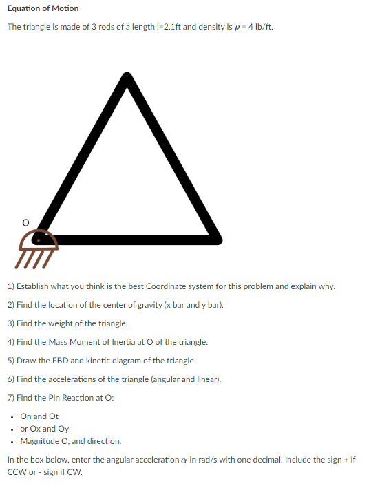 Equation of Motion
The triangle is made of 3 rods of a length 1-2.1ft and density is p = 4 lb/ft.
^
1) Establish what you think is the best Coordinate system for this problem and explain why.
2) Find the location of the center of gravity (x bar and y bar).
3) Find the weight of the triangle.
4) Find the Mass Moment of Inertia at O of the triangle.
5) Draw the FBD and kinetic diagram of the triangle.
6) Find the accelerations of the triangle (angular and linear).
7) Find the Pin Reaction at O:
. On and Ot
• or Ox and Oy
.
• Magnitude O, and direction.
In the box below, enter the angular acceleration & in rad/s with one decimal. Include the sign + if
CCW or - sign if CW.