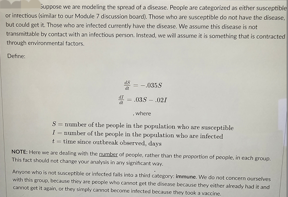 Suppose we are modeling the spread of a disease. People are categorized as either susceptible
or infectious (similar to our Module 7 discussion board). Those who are susceptible do not have the disease,
but could get it. Those who are infected currently have the disease. We assume this disease is not
transmittable by contact with an infectious person. Instead, we will assume it is something that is contracted
through environmental factors.
Define:
dt
= -.035.S
= .03S - .021
where
.
S = number of the people in the population who are susceptible
I= number of the people in the population who are infected
t = time since outbreak observed, days
NOTE: Here we are dealing with the number of people, rather than the proportion of people, in each group.
This fact should not change your analysis in any significant way.
Anyone who is not susceptible or infected falls into a third category: immune. We do not concern ourselves
with this group, because they are people who cannot get the disease because they either already had it and
cannot get it again, or they simply cannot become infected because they took a vaccine.