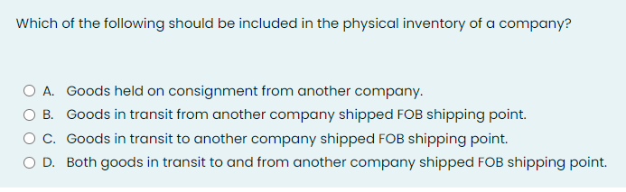 Which of the following should be included in the physical inventory of a company?
A. Goods held on consignment from another company.
B. Goods in transit from another company shipped FOB shipping point.
O c. Goods in transit to another company shipped FOB shipping point.
D. Both goods in transit to and from another company shipped FOB shipping point.
