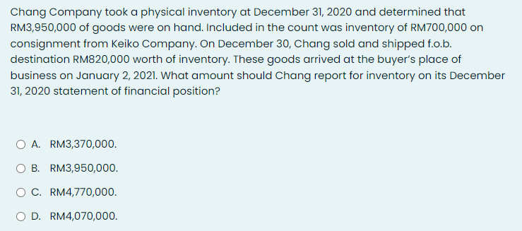Chang Company took a physical inventory at December 31, 2020 and determined that
RM3,950,000 of goods were on hand. Included in the count was inventory of RM700,000 on
consignment from Keiko Company. On December 30, Chang sold and shipped f.o.b.
destination RM820,000 worth of inventory. These goods arrived at the buyer's place of
business on January 2, 2021. What amount should Chang report for inventory on its December
31, 2020 statement of financial position?
O A. RM3,370,000.
B. RM3,950,000.
O C. RM4,770,000.
O D. RM4,070,000.
