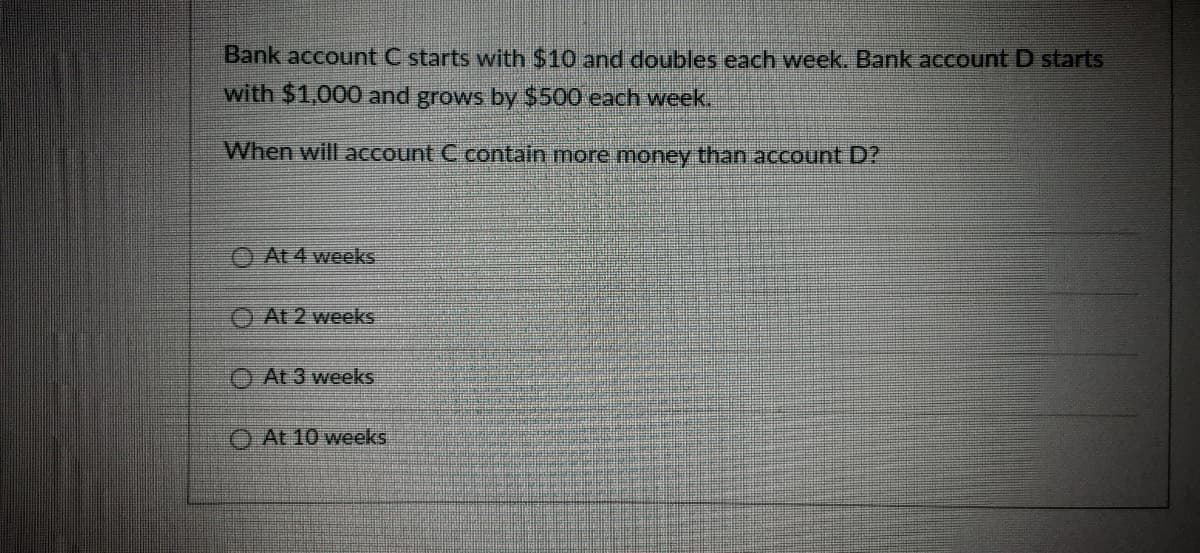 Bank account C starts with $10 and doubles each week. Bank account D starts
with $1,000 and grows by $500 each week.
When will account C contain more money than account D?
At 4 weeks
O At 2 weeks
O At 3 weeks
O At 10 weeks
