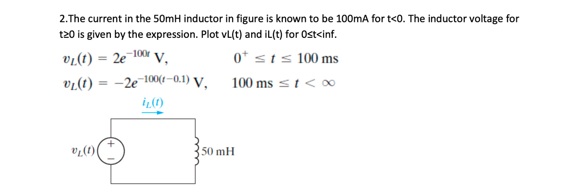 2.The current in the 50mH inductor in figure is known to be 100mA for t<0. The inductor voltage for
t20 is given by the expression. Plot vL(t) and iL(t) for Ost<inf.
VL(t) = 2e
,-100t
0* sts 100 ms
%3D
vi(t) =
-le 100(t–0.1) V,
100 ms < t <∞
iL(t)
vL(t)
50 mH
