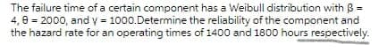 The failure time of a certain component has a Weibull distribution with B =
4, 0 = 2000, and y = 1000.Determine the reliability of the component and
the hazard rate for an operating times of 1400 and 1800 hours respectively.
