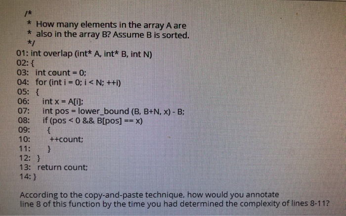 * How many elements in the array A are
* also in the array B? Assume B is sorted.
01: int overlap (int* A, int* B, int N)
02: {
03: int count = 0;
04: for (int i = 0; i < N; ++i)
05: {
%3D
06:
int x =
A[i];
07:
int pos = lower_bound (B, B+N, x) - B:
%3D
if (pos <0 && B[pos] == x)
09:
10:
08:
++count;
11:
12: }
13: return count;
14:}
According to the copy-and-paste technique, how would you annotate
line 8 of this function by the time you had determined the complexity of lines 8-11?
