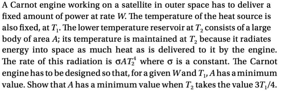 A Carnot engine working on a satellite in outer space has to deliver a
fixed amount of power at rate W. The temperature of the heat source is
also fixed, at T₁. The lower temperature reservoir at T2 consists of a large
body of area A; its temperature is maintained at T₂ because it radiates
energy into space as much heat as is delivered to it by the engine.
The rate of this radiation is σAT2 where σ is a constant. The Carnot
engine has to be designed so that, for a given Wand T₁, A has a minimum
value. Show that A has a minimum value when T₂ takes the value 3T₁/4.