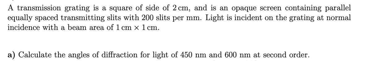 A transmission grating is a square of side of 2 cm, and is an opaque screen containing parallel
equally spaced transmitting slits with 200 slits per mm. Light is incident on the grating at normal
incidence with a beam area of 1 cm × 1 cm.
a) Calculate the angles of diffraction for light of 450 nm and 600 nm at second order.