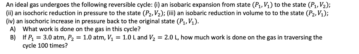 An ideal gas undergoes the following reversible cycle: (i) an isobaric expansion from state (P1, V₁) to the state (P1, V2);
(ii) an isochoric reduction in pressure to the state (P2, V2); (iii) an isobaric reduction in volume to to the state (P2, V₁);
(iv) an isochoric increase in pressure back to the original state (P1, V₁).
A)
What work is done on the gas in this cycle?
B)
If P1 = 3.0 atm, P₂ = 1.0 atm, V₁ = 1.0 L and V₂ = 2.0 L, how much work is done on the gas in traversing the
cycle 100 times?