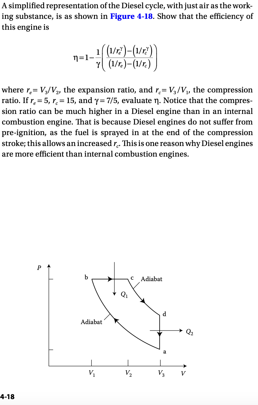 A simplified representation of the Diesel cycle, with just air as the work-
ing substance, is as shown in Figure 4-18. Show that the efficiency of
this engine is
n=1–
(1/rð)-(1/rð)`
Y (1/re)-(1/rc)
where r₁ = V³/V2, the expansion ratio, and rc= V3/V₁, the compression
ratio. If r = 5, r = 15, and y = 7/5, evaluate η. Notice that the compres-
sion ratio can be much higher in a Diesel engine than in an internal
combustion engine. That is because Diesel engines do not suffer from
pre-ignition, as the fuel is sprayed in at the end of the compression
stroke; this allows an increased rc. This is one reason why Diesel engines
are more efficient than internal combustion engines.
4-18
P
b
C Adiabat
d
Adiabat
V2
20
V3 V