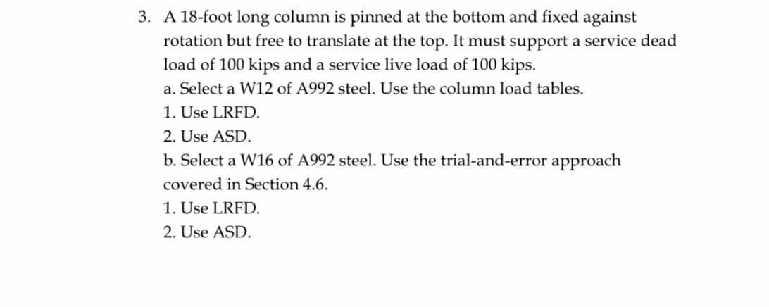 3. A 18-foot long column is pinned at the bottom and fixed against
rotation but free to translate at the top. It must support a service dead
load of 100 kips and a service live load of 100 kips.
a. Select a W12 of A992 steel. Use the column load tables.
1. Use LRFD.
2. Use ASD.
b. Select a W16 of A992 steel. Use the trial-and-error approach
covered in Section 4.6.
1. Use LRFD.
2. Use ASD.
