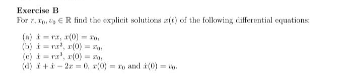 Exercise B
For r, ro, Vo E R find the explicit solutions r(t) of the following differential equations:
(a) i = ra, z(0) = ro,
(b) i = ra, a(0) = r0,
(c) i = ra", a(0) = 20,
(d) ä + à - 2r = 0, r(0)
%3D
%3D
= o and (0)
