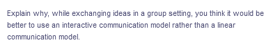 Explain why, while exchanging ideas in a group setting, you think it would be
better to use an interactive communication model rather than a linear
communication model.