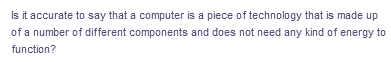 Is it accurate to say that a computer is a piece of technology that is made up
of a number of different components and does not need any kind of energy to
function?