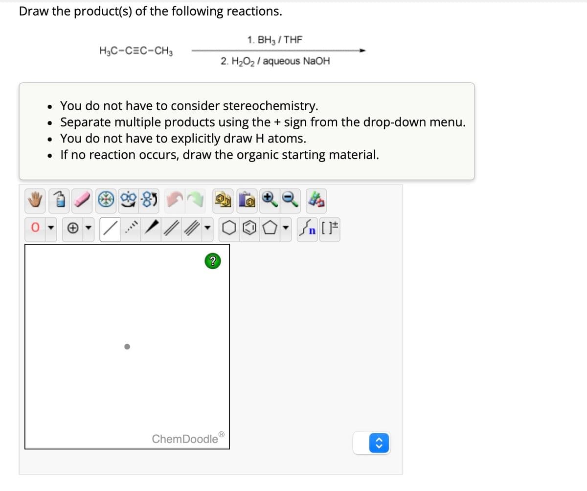 Draw the product(s) of the following reactions.
H3C-CEC-CH3
●
• You do not have to consider stereochemistry.
Separate multiple products using the + sign from the drop-down menu.
• You do not have to explicitly draw H atoms.
• If no reaction occurs, draw the organic starting material.
AYY
?
1. BH3/THF
2. H₂O₂ / aqueous NaOH
ChemDoodle
Ⓡ