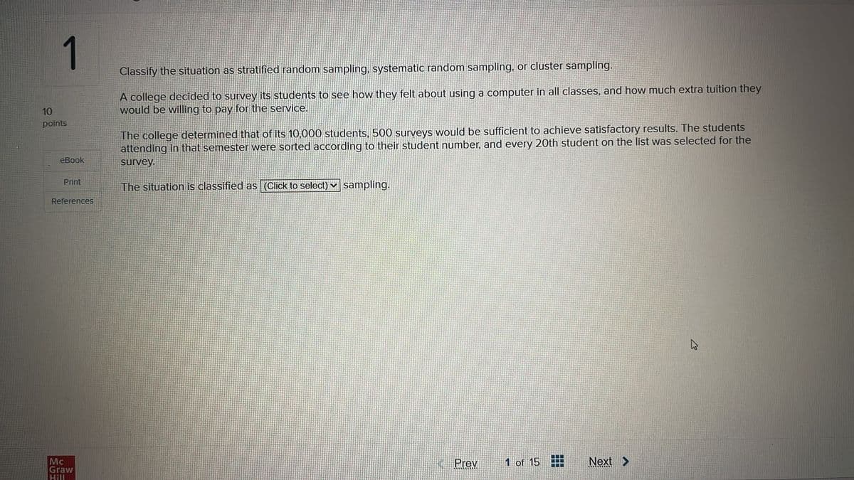 10
points
eBook
Print
References
Classify the situation as stratified random sampling, systematic random sampling, or cluster sampling.
A college decided to survey its students to see how they felt about using a computer in all classes, and how much extra tuition they
would be willing to pay for the service.
The college determined that of its 10,000 students, 500 surveys would be sufficient to achieve satisfactory results. The students
attending in that semester were sorted according to their student number, and every 20th student on the list was selected for the
survey.
The situation is classified as (Click to select) sampling.
1
Mc
Graw
Hall
Prev
1 of 15
Next >
13
