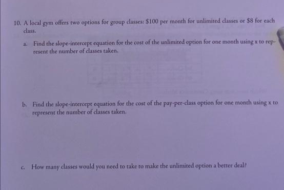 10. A local gym offers two options for group classes: $100 per month for unlimited classes or $8 for each
class.
a. Find the slope-intercept equation for the cost of the unlimited option for one month using x to rep-
resent the number of classes taken.
b. Find the slope-intercept equation for the cost of the pay-per-class option for one month using x to
represent the number of classes taken.
How many classes would you nced to take to make the unlimited option a better deal?
C.
