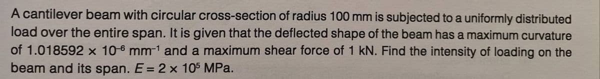 A cantilever beam with circular cross-section of radius 100 mm is subjected to a uniformly distributed
load over the entire span. It is given that the deflected shape of the beam has a maximum curvature
of 1.018592 x 10-6 mm-¹ and a maximum shear force of 1 kN. Find the intensity of loading on the
beam and its span. E = 2 x 105 MPa.