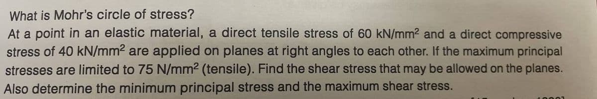 What is Mohr's circle of stress?
At a point in an elastic material, a direct tensile stress of 60 kN/mm² and a direct compressive
stress of 40 kN/mm² are applied on planes at right angles to each other. If the maximum principal
stresses are limited to 75 N/mm² (tensile). Find the shear stress that may be allowed on the planes.
Also determine the minimum principal stress and the maximum shear stress.
10001