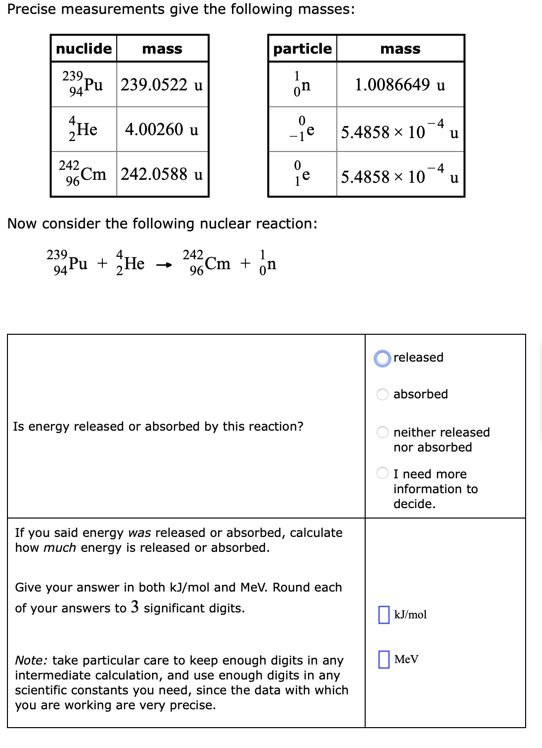 Precise measurements give the following masses:
nuclide
mass
particle
mass
239.
94 Рu
239.0522 u
on
1.0086649 u
He
-4
4.00260 u
-je
5.4858 × 10
u
242
Cm
-4
242.0588 u
5.4858 x 10
96
u
Now consider the following nuclear reaction:
239
242
1
94 Pu + He
6 Cm + on
on
released
absorbed
Is energy released or absorbed by this reaction?
neither released
nor absorbed
I need more
information to
decide.
If you said energy was released or absorbed, calculate
how much energy is released or absorbed.
Give your answer in both kJ/mol and MeV. Round each
of your answers to 3 significant digits.
||kJ/mol
O MeV
Note: take particular care to keep enough digits in any
intermediate calculation, and use enough digits in any
scientific constants you need, since the data with which
you are working are very precise.
O O
