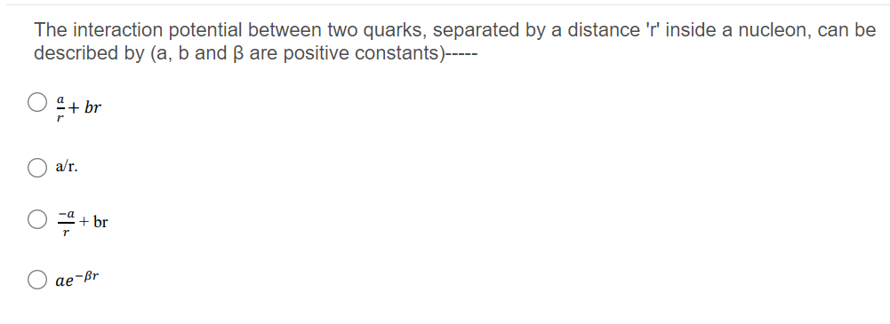 The interaction potential between two quarks, separated by a distance 'r' inside a nucleon, can be
described by (a, b and ß are positive constants)----
a+ br
a/r.
-a
+ br
ae-ßr
