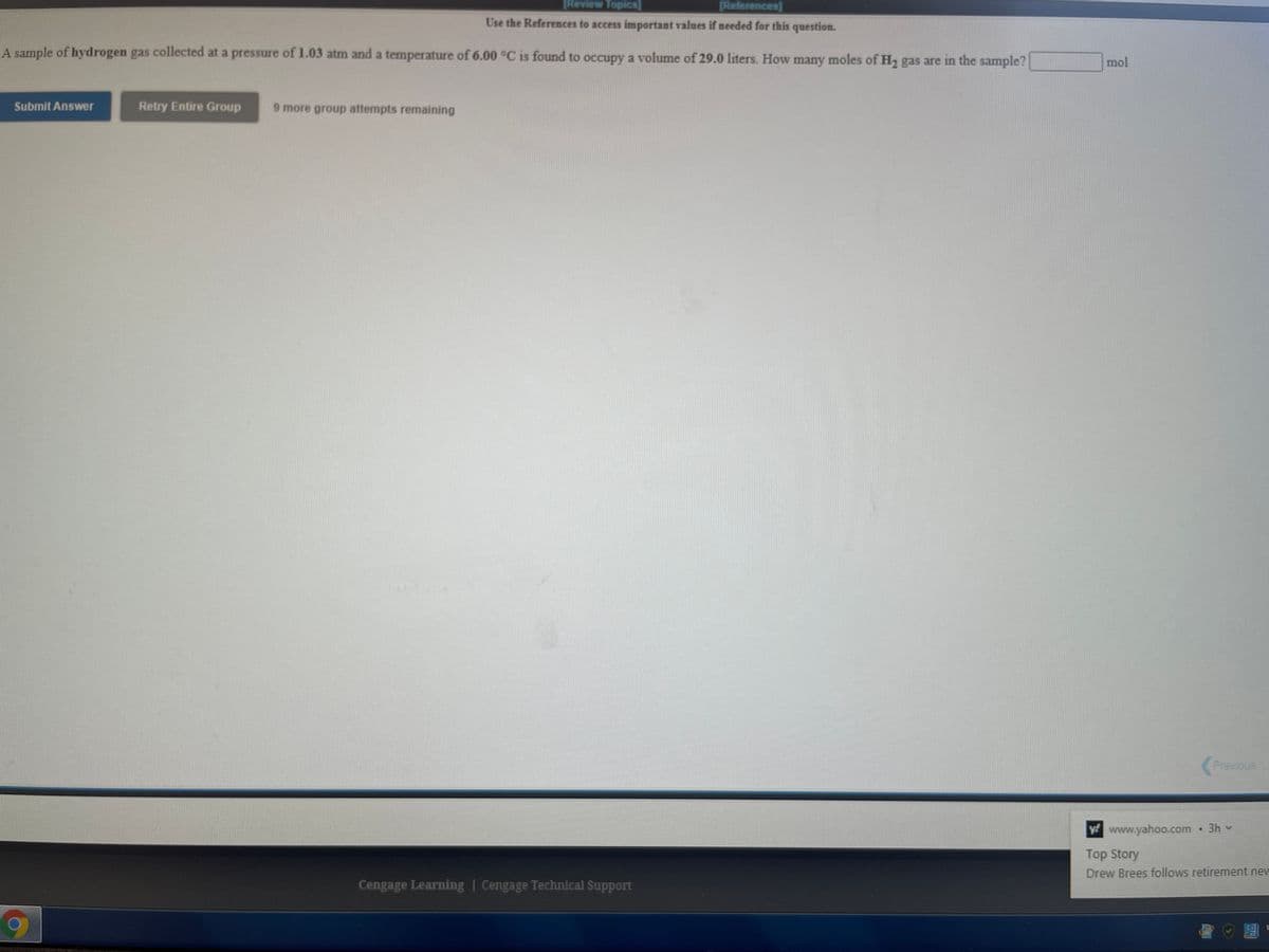 Review Topics]
(References]
Use the References to access important values if needed for this question.
A sample of hydrogen gas collected at a pressure of 1.03 atm and a temperature of 6.00 °C is found to occupy a volume of 29.0 liters. How many moles of H gas are in the sample?
mol
Submit Answer
Retry Entire Group
9 more group attempts remaining
Previous
ywww.yahoo.com 3h v
Top Story
Drew Brees follows retirement new
Cengage Learning | Cengage Technical Support
