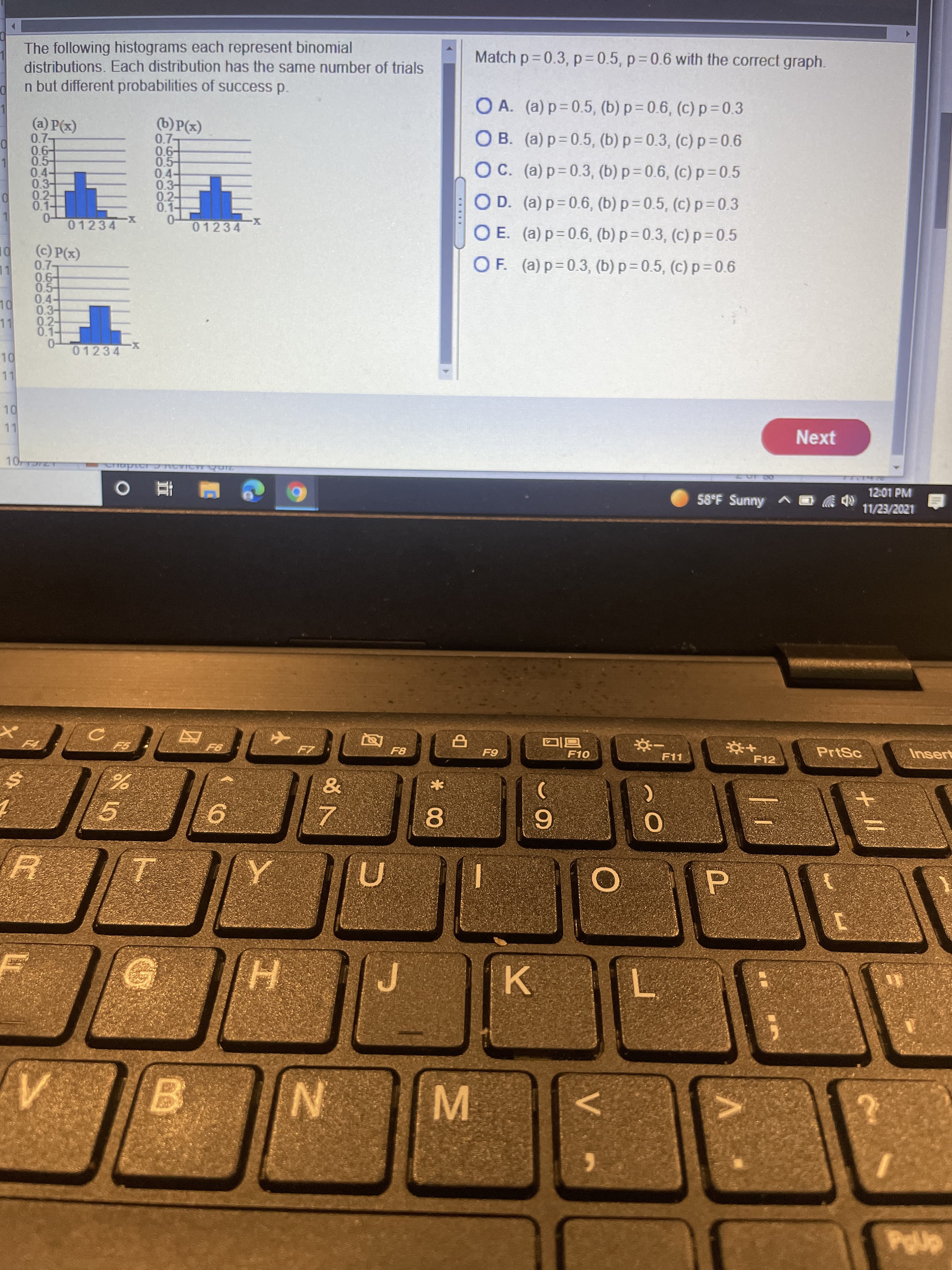 M.
* 00
工
The following histograms each represent binomial
distributions. Each distribution has the same number of trials
n but different probabilities of success p.
Match p= 0.3, p= 0.5, p 0.6 with the correct graph.
O A. (a) p=0.5, (b) p= 0.6, (c) p = 0.3
(a) P(x)
07-
0.6-
0.5-
0.4
(b)P(x)
0.7-
0.6-
0.5-
0.4-
0.3-
0.2-
0.1-
O B. (a) p=0.5, (b) p = 0.3, (c) p=0.6
OC. (a) p=0.3, (b) p= 0.6, (c) p= 0.5
0.2-
0.1-
OD. (a) p= 0.6, (b) p= 0.5, (c) p=0.3
0-
01234
0-
01234
O E. (a) p=0.6, (b) p= 0.3, (c) p=0.5
(c) P(x)
07-
OF. (a) p=0.3, (b) p = 0.5, (c) p =0.6
LL
0.5-
.3-
02-
04-
11
0.1-
01234
11
Next
12:01 PM
58°F Sunny A O
1202/2/
F8
F10
PrtSc
Insert
F5.
F11
F12
5.
9.
8.
9.
7.
H.
