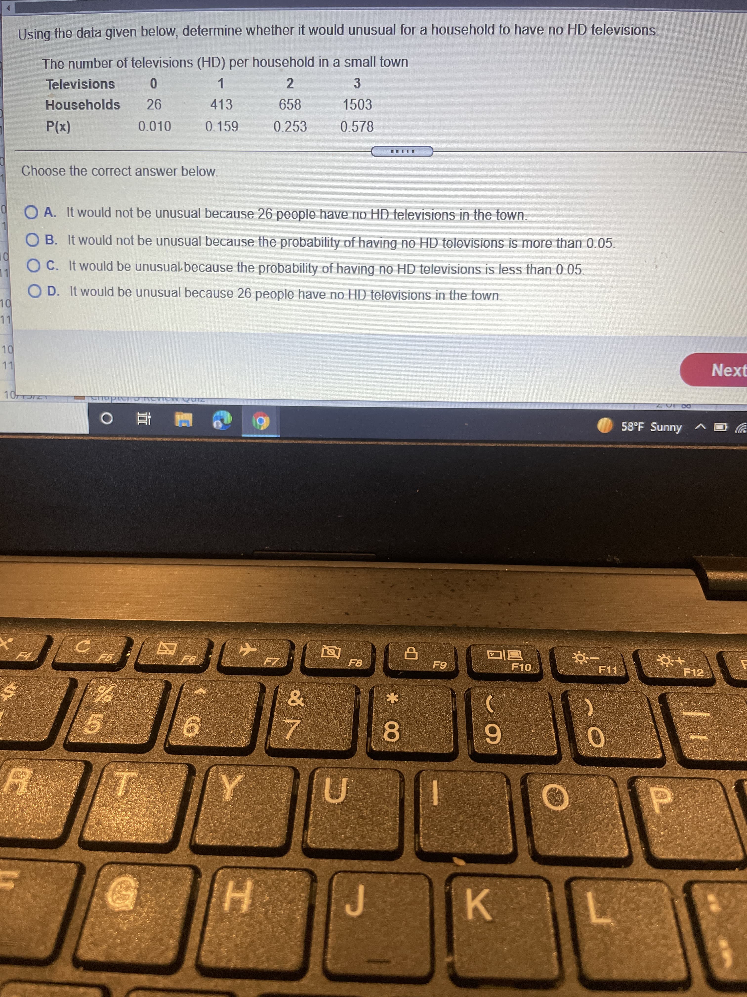 * 00
Using the data given below, determine whether it would unusual for a household to have no HD televisions.
The number of televisions (HD) per household in a small town
3
1.
413
Televisions
Households
658
1503
P(x)
0.010
0.159
0.253
0.578
Choose the correct answer below.
9 O A. It would not be unusual because 26 people have no HD televisions in the town.
O B. It would not be unusual because the probability of having no HD televisions is more than 0.05.
O C. It would be unusual because the probability of having no HD televisions is less than 0.05.
11
O D. It would be unusual because 26 people have no HD televisions in the town.
11
Next
58°F Sunny ^
F8
A F10
F11
F12
K.
