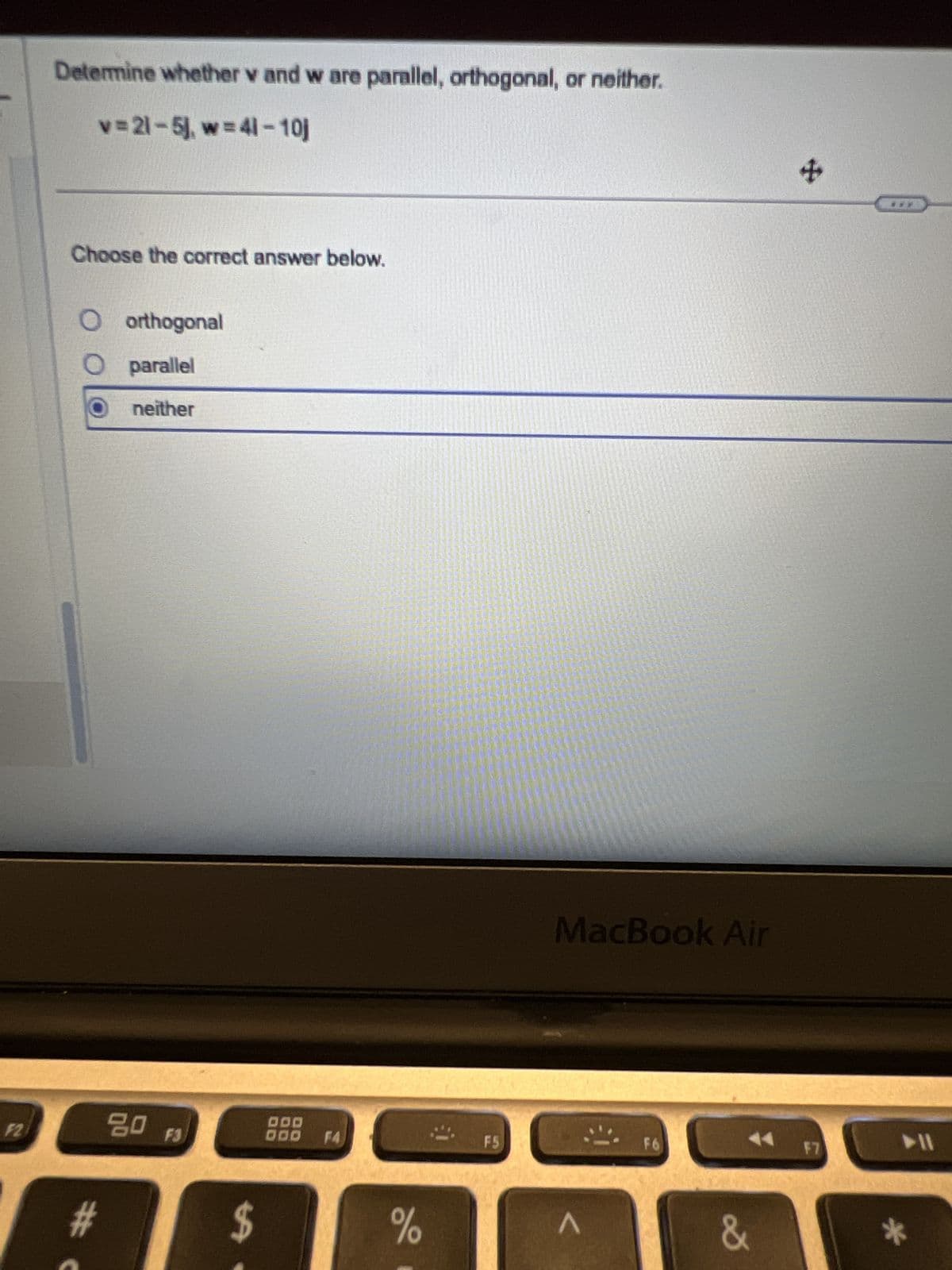 Determine whether v and w are parallel, orthogonal, or neither.
v=21-5), w=41-10j
Choose the correct answer below.
○ orthogonal
parallel
neither
MacBook Air
+
F2
80
F3
000
000 F4
F5
F6
►11
F7
#
59
%
Λ
&
*