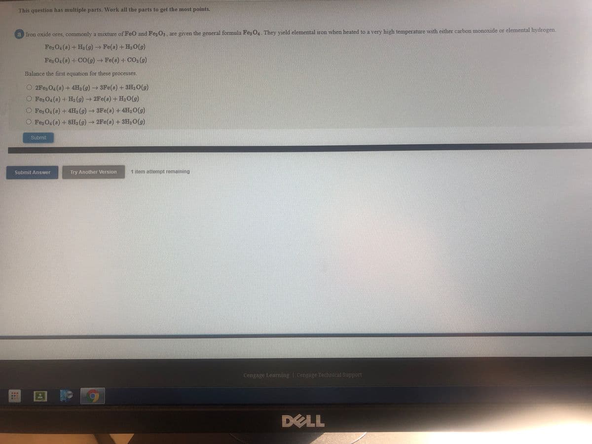 This question has multiple parts. Work all the parts to get the most points.
a Iron oxide ores, commonly a mixture of FeO and Fe, O,. are given the general formula FesO They yield elemental iron when heated to a very high temperature with either carbon monoxide or elemental hydrogen.
Fez O(s)+H2 (g) →Fe(s) +H20(g)
Fe; O4(s) +CO(9)Fe(s) + CO, (g)
Balance the first equation for these processes.
O 2Fe3 O4 (s) + 4H2 (g)3Fe(s) +3H,0(g)
O FezO4(s) + H, (g)2Fe(s) +H,0(g)
O Fez O4 (s) +4H, (g)3Fe(s) +4H,O(g)
O Fez O4 (s) + 8H, (g) 2Fe(s)+ 3H,O(g)
Submit
Submit Answer
Try Another Version
1 item attempt remaining
Cengage Learning | Cengage Technical Support
DELL
