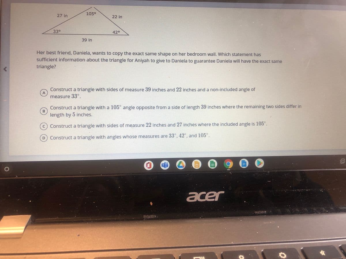 105°
27 in
22 in
33°
42°
39 in
Her best friend, Daniela, wants to copy the exact same shape on her bedroom wall. Which statement has
sufficient information about the triangle for Aniyah to give to Daniela to guarantee Daniela will have the exact same
triangle?
Construct a triangle with sides of measure 39 inches and 22 inches and a non-included angle of
A
measure 33°.
Construct a triangle with a 105° angle opposite from a side of length 39 inches where the remaining two sides differ in
length by 5 inches.
c) Construct a triangle with sides of measure 22 inches and 27 inches where the included angle is 105°.
Construct a triangle with angles whose measures are 33°, 42°, and 105°.
900
acer
