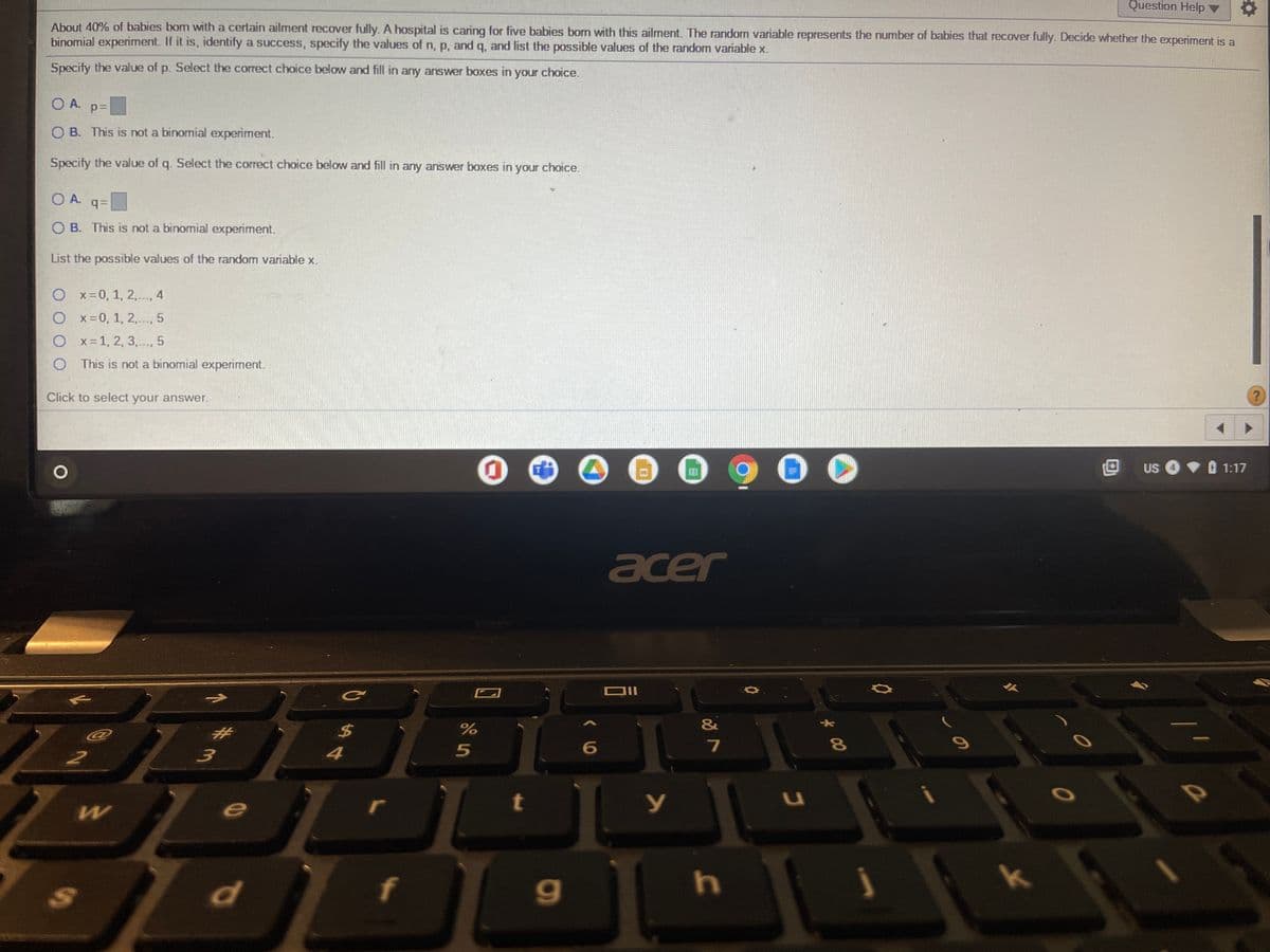 Question Help ▼
About 40% of babies bom with a certain ailment recover fully. A hospital is caring for five babies born with this ailment. The random variable represents the number of babies that recover fully. Decide whether the experiment is a
binomial experiment. If it is, identify a success, specify the values of n, p, and q, and list the possible values of the random variable x.
Specify the value of p. Select the correct choice below and fill in any answer boxes in your choice.
O A. p=
O B. This is not a binomial experiment.
Specify the value of q. Select the correct choice below and fill in any answer boxes in your choice.
O A. q=
O B. This is not a binomial experiment.
List the possible values of the random variable x.
O x-0, 1, 2,.., 4
O x-0, 1, 2,.., 5
O x-1, 2, 3,.., 5
This is not a binomial experiment.
Click to select your answer.
田
US
1:17
acer
&
%23
%24
8\
4
Kk
d
f
く0
24

