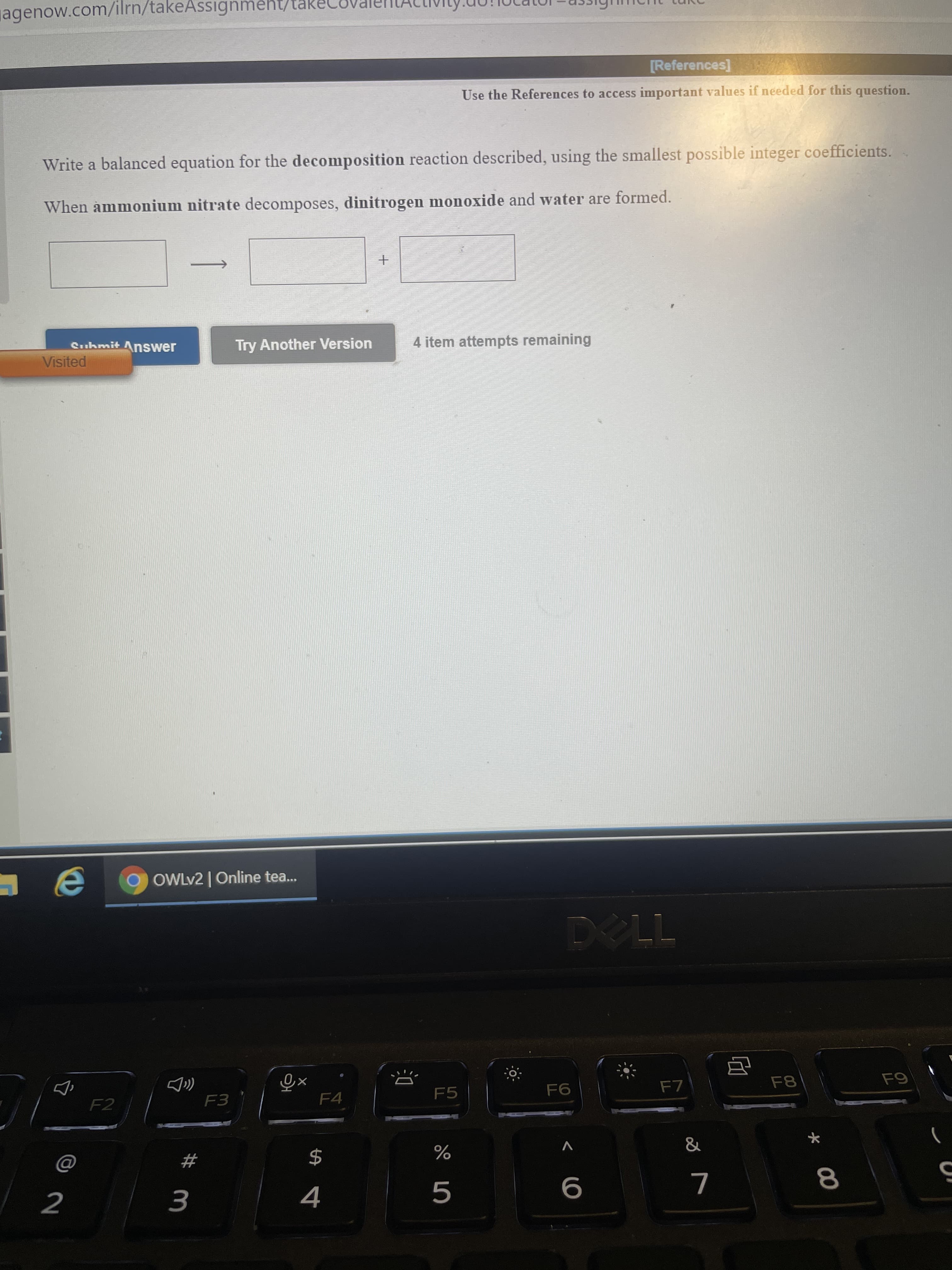 Write a balanced equation for the decomposition reaction described, using the smallest possible integer coefficients.
When ammonium nitrate decomposes, dinitrogen monoxide and water are formed.
Suhmit Answer
Try Another Version
4 item attempts remaining
Visited
